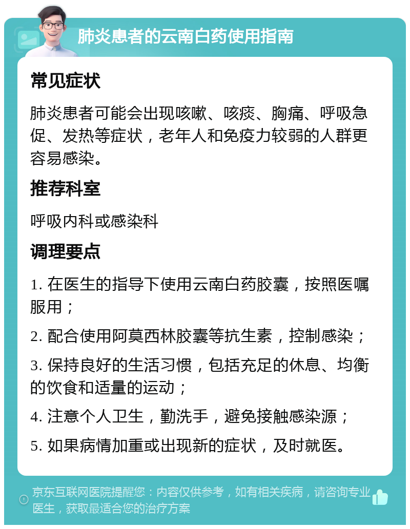 肺炎患者的云南白药使用指南 常见症状 肺炎患者可能会出现咳嗽、咳痰、胸痛、呼吸急促、发热等症状，老年人和免疫力较弱的人群更容易感染。 推荐科室 呼吸内科或感染科 调理要点 1. 在医生的指导下使用云南白药胶囊，按照医嘱服用； 2. 配合使用阿莫西林胶囊等抗生素，控制感染； 3. 保持良好的生活习惯，包括充足的休息、均衡的饮食和适量的运动； 4. 注意个人卫生，勤洗手，避免接触感染源； 5. 如果病情加重或出现新的症状，及时就医。