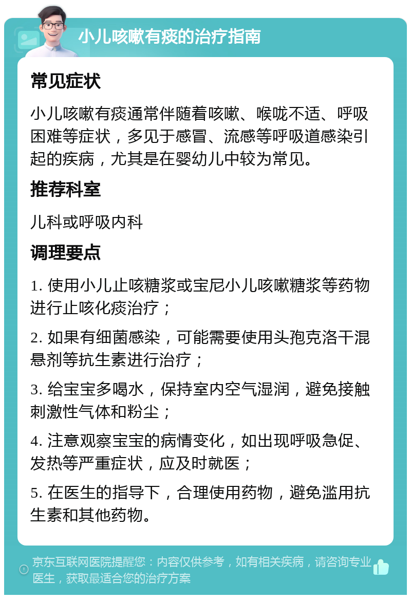 小儿咳嗽有痰的治疗指南 常见症状 小儿咳嗽有痰通常伴随着咳嗽、喉咙不适、呼吸困难等症状，多见于感冒、流感等呼吸道感染引起的疾病，尤其是在婴幼儿中较为常见。 推荐科室 儿科或呼吸内科 调理要点 1. 使用小儿止咳糖浆或宝尼小儿咳嗽糖浆等药物进行止咳化痰治疗； 2. 如果有细菌感染，可能需要使用头孢克洛干混悬剂等抗生素进行治疗； 3. 给宝宝多喝水，保持室内空气湿润，避免接触刺激性气体和粉尘； 4. 注意观察宝宝的病情变化，如出现呼吸急促、发热等严重症状，应及时就医； 5. 在医生的指导下，合理使用药物，避免滥用抗生素和其他药物。