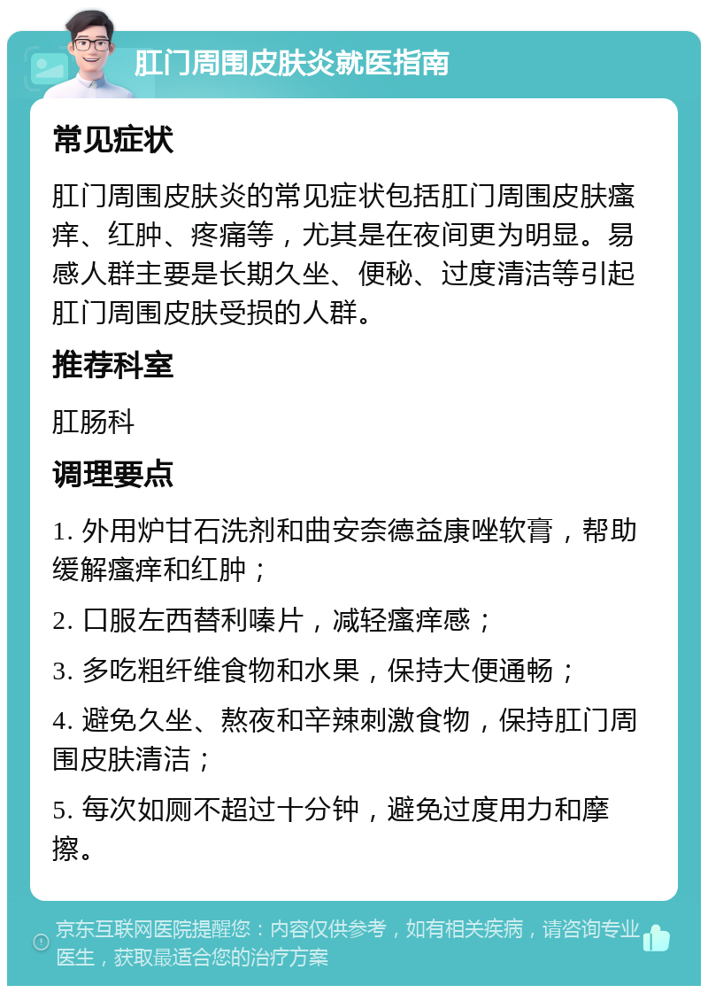 肛门周围皮肤炎就医指南 常见症状 肛门周围皮肤炎的常见症状包括肛门周围皮肤瘙痒、红肿、疼痛等，尤其是在夜间更为明显。易感人群主要是长期久坐、便秘、过度清洁等引起肛门周围皮肤受损的人群。 推荐科室 肛肠科 调理要点 1. 外用炉甘石洗剂和曲安奈德益康唑软膏，帮助缓解瘙痒和红肿； 2. 口服左西替利嗪片，减轻瘙痒感； 3. 多吃粗纤维食物和水果，保持大便通畅； 4. 避免久坐、熬夜和辛辣刺激食物，保持肛门周围皮肤清洁； 5. 每次如厕不超过十分钟，避免过度用力和摩擦。