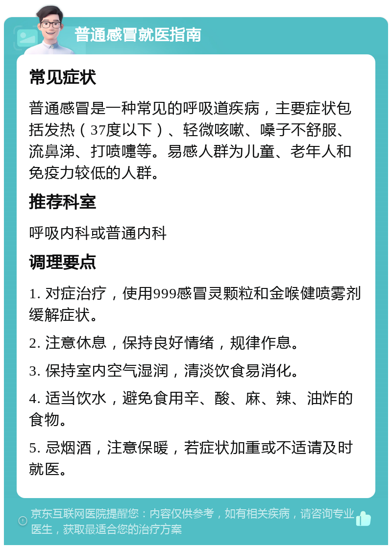 普通感冒就医指南 常见症状 普通感冒是一种常见的呼吸道疾病，主要症状包括发热（37度以下）、轻微咳嗽、嗓子不舒服、流鼻涕、打喷嚏等。易感人群为儿童、老年人和免疫力较低的人群。 推荐科室 呼吸内科或普通内科 调理要点 1. 对症治疗，使用999感冒灵颗粒和金喉健喷雾剂缓解症状。 2. 注意休息，保持良好情绪，规律作息。 3. 保持室内空气湿润，清淡饮食易消化。 4. 适当饮水，避免食用辛、酸、麻、辣、油炸的食物。 5. 忌烟酒，注意保暖，若症状加重或不适请及时就医。