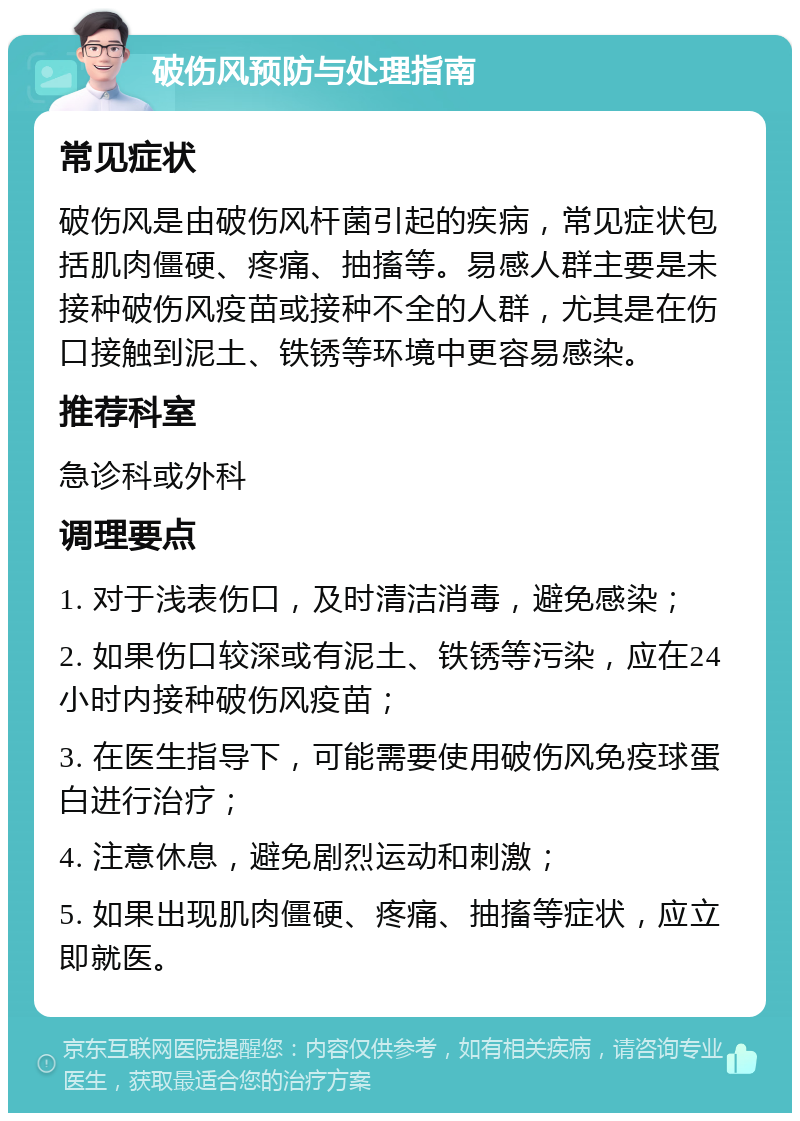 破伤风预防与处理指南 常见症状 破伤风是由破伤风杆菌引起的疾病，常见症状包括肌肉僵硬、疼痛、抽搐等。易感人群主要是未接种破伤风疫苗或接种不全的人群，尤其是在伤口接触到泥土、铁锈等环境中更容易感染。 推荐科室 急诊科或外科 调理要点 1. 对于浅表伤口，及时清洁消毒，避免感染； 2. 如果伤口较深或有泥土、铁锈等污染，应在24小时内接种破伤风疫苗； 3. 在医生指导下，可能需要使用破伤风免疫球蛋白进行治疗； 4. 注意休息，避免剧烈运动和刺激； 5. 如果出现肌肉僵硬、疼痛、抽搐等症状，应立即就医。