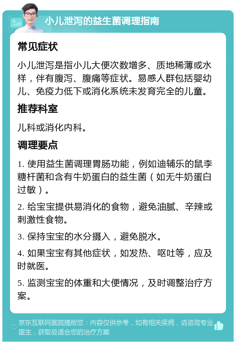 小儿泄泻的益生菌调理指南 常见症状 小儿泄泻是指小儿大便次数增多、质地稀薄或水样，伴有腹泻、腹痛等症状。易感人群包括婴幼儿、免疫力低下或消化系统未发育完全的儿童。 推荐科室 儿科或消化内科。 调理要点 1. 使用益生菌调理胃肠功能，例如迪辅乐的鼠李糖杆菌和含有牛奶蛋白的益生菌（如无牛奶蛋白过敏）。 2. 给宝宝提供易消化的食物，避免油腻、辛辣或刺激性食物。 3. 保持宝宝的水分摄入，避免脱水。 4. 如果宝宝有其他症状，如发热、呕吐等，应及时就医。 5. 监测宝宝的体重和大便情况，及时调整治疗方案。