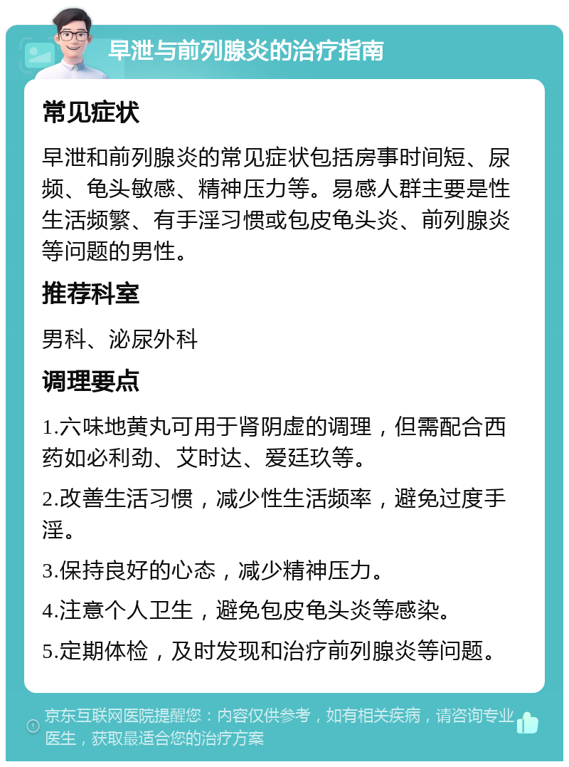 早泄与前列腺炎的治疗指南 常见症状 早泄和前列腺炎的常见症状包括房事时间短、尿频、龟头敏感、精神压力等。易感人群主要是性生活频繁、有手淫习惯或包皮龟头炎、前列腺炎等问题的男性。 推荐科室 男科、泌尿外科 调理要点 1.六味地黄丸可用于肾阴虚的调理，但需配合西药如必利劲、艾时达、爱廷玖等。 2.改善生活习惯，减少性生活频率，避免过度手淫。 3.保持良好的心态，减少精神压力。 4.注意个人卫生，避免包皮龟头炎等感染。 5.定期体检，及时发现和治疗前列腺炎等问题。