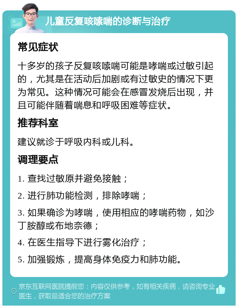 儿童反复咳嗦喘的诊断与治疗 常见症状 十多岁的孩子反复咳嗦喘可能是哮喘或过敏引起的，尤其是在活动后加剧或有过敏史的情况下更为常见。这种情况可能会在感冒发烧后出现，并且可能伴随着喘息和呼吸困难等症状。 推荐科室 建议就诊于呼吸内科或儿科。 调理要点 1. 查找过敏原并避免接触； 2. 进行肺功能检测，排除哮喘； 3. 如果确诊为哮喘，使用相应的哮喘药物，如沙丁胺醇或布地奈德； 4. 在医生指导下进行雾化治疗； 5. 加强锻炼，提高身体免疫力和肺功能。