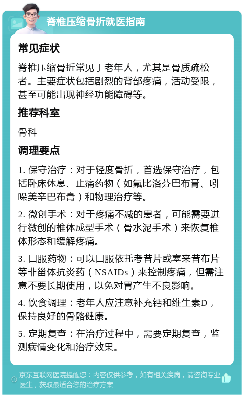 脊椎压缩骨折就医指南 常见症状 脊椎压缩骨折常见于老年人，尤其是骨质疏松者。主要症状包括剧烈的背部疼痛，活动受限，甚至可能出现神经功能障碍等。 推荐科室 骨科 调理要点 1. 保守治疗：对于轻度骨折，首选保守治疗，包括卧床休息、止痛药物（如氟比洛芬巴布膏、吲哚美辛巴布膏）和物理治疗等。 2. 微创手术：对于疼痛不减的患者，可能需要进行微创的椎体成型手术（骨水泥手术）来恢复椎体形态和缓解疼痛。 3. 口服药物：可以口服依托考昔片或塞来昔布片等非甾体抗炎药（NSAIDs）来控制疼痛，但需注意不要长期使用，以免对胃产生不良影响。 4. 饮食调理：老年人应注意补充钙和维生素D，保持良好的骨骼健康。 5. 定期复查：在治疗过程中，需要定期复查，监测病情变化和治疗效果。