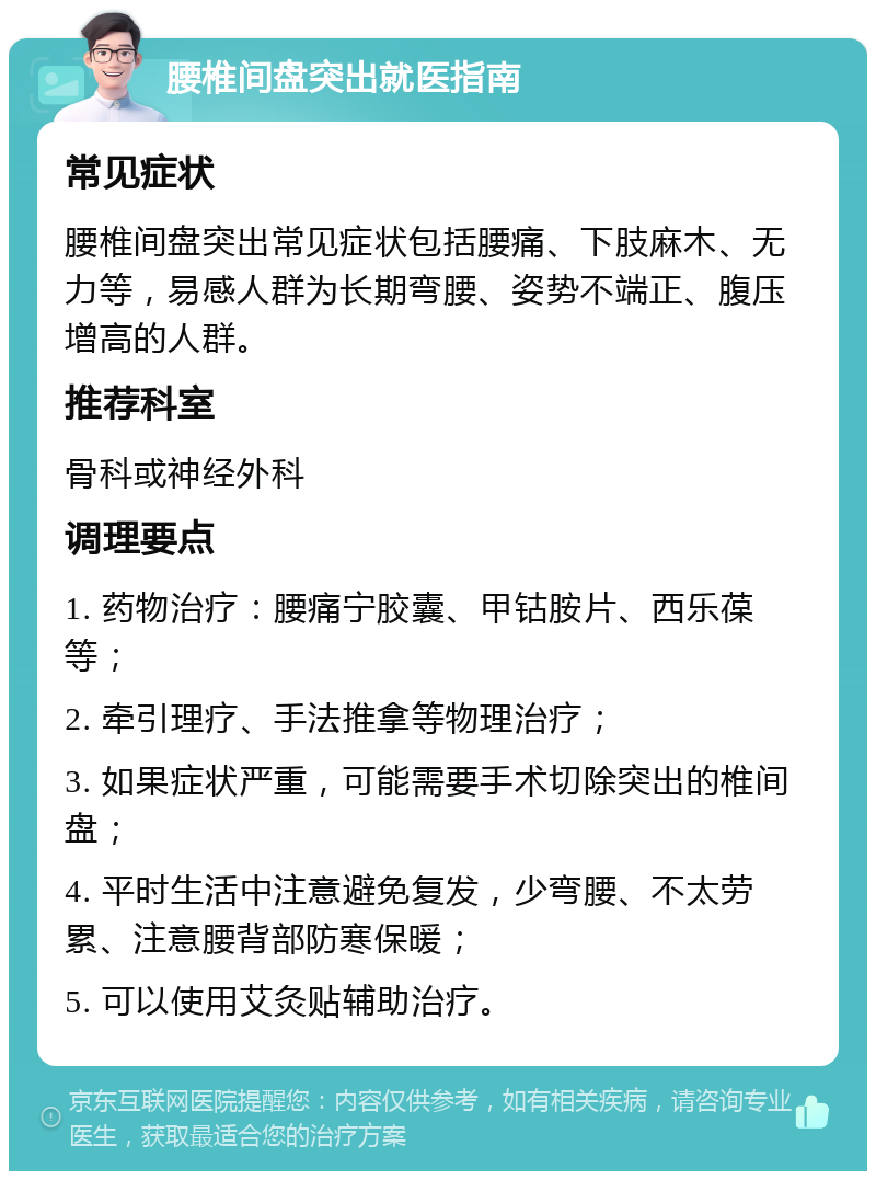 腰椎间盘突出就医指南 常见症状 腰椎间盘突出常见症状包括腰痛、下肢麻木、无力等，易感人群为长期弯腰、姿势不端正、腹压增高的人群。 推荐科室 骨科或神经外科 调理要点 1. 药物治疗：腰痛宁胶囊、甲钴胺片、西乐葆等； 2. 牵引理疗、手法推拿等物理治疗； 3. 如果症状严重，可能需要手术切除突出的椎间盘； 4. 平时生活中注意避免复发，少弯腰、不太劳累、注意腰背部防寒保暖； 5. 可以使用艾灸贴辅助治疗。