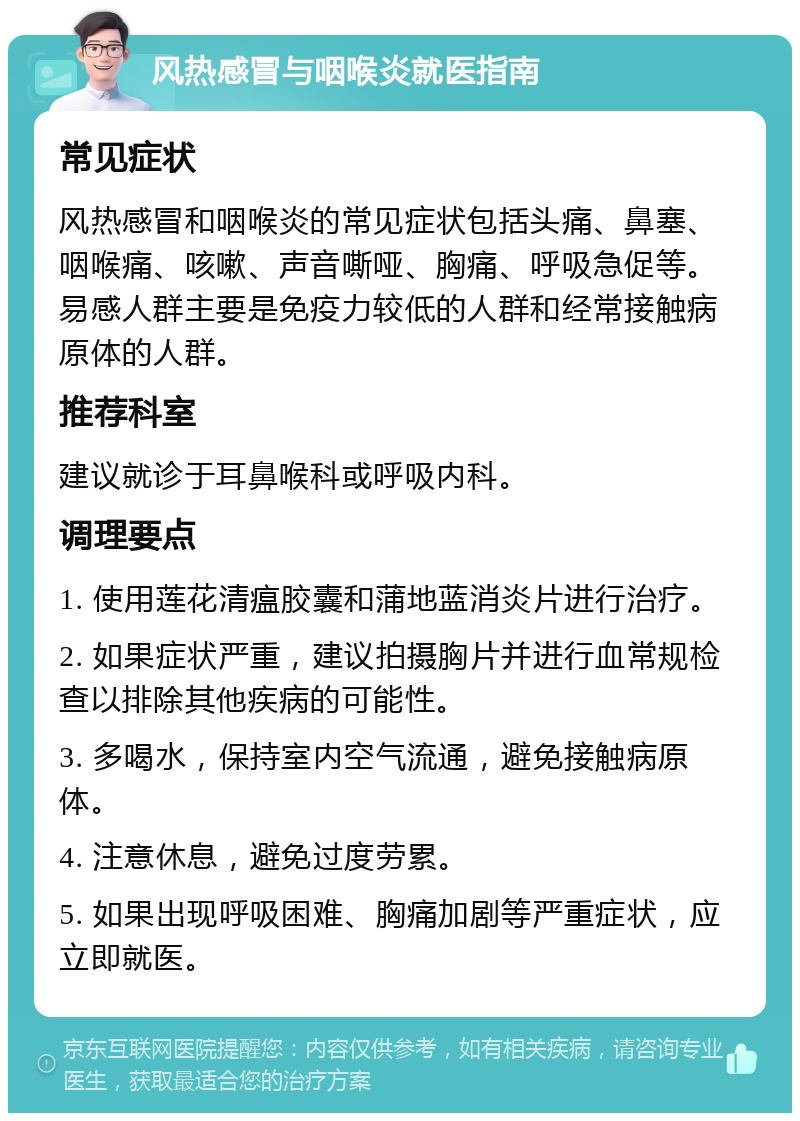 风热感冒与咽喉炎就医指南 常见症状 风热感冒和咽喉炎的常见症状包括头痛、鼻塞、咽喉痛、咳嗽、声音嘶哑、胸痛、呼吸急促等。易感人群主要是免疫力较低的人群和经常接触病原体的人群。 推荐科室 建议就诊于耳鼻喉科或呼吸内科。 调理要点 1. 使用莲花清瘟胶囊和蒲地蓝消炎片进行治疗。 2. 如果症状严重，建议拍摄胸片并进行血常规检查以排除其他疾病的可能性。 3. 多喝水，保持室内空气流通，避免接触病原体。 4. 注意休息，避免过度劳累。 5. 如果出现呼吸困难、胸痛加剧等严重症状，应立即就医。