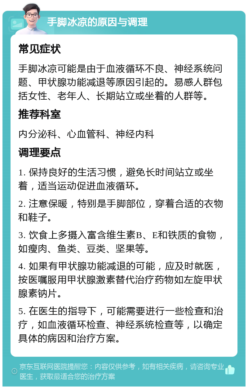 手脚冰凉的原因与调理 常见症状 手脚冰凉可能是由于血液循环不良、神经系统问题、甲状腺功能减退等原因引起的。易感人群包括女性、老年人、长期站立或坐着的人群等。 推荐科室 内分泌科、心血管科、神经内科 调理要点 1. 保持良好的生活习惯，避免长时间站立或坐着，适当运动促进血液循环。 2. 注意保暖，特别是手脚部位，穿着合适的衣物和鞋子。 3. 饮食上多摄入富含维生素B、E和铁质的食物，如瘦肉、鱼类、豆类、坚果等。 4. 如果有甲状腺功能减退的可能，应及时就医，按医嘱服用甲状腺激素替代治疗药物如左旋甲状腺素钠片。 5. 在医生的指导下，可能需要进行一些检查和治疗，如血液循环检查、神经系统检查等，以确定具体的病因和治疗方案。