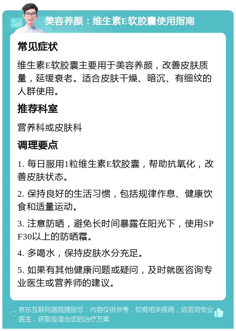 美容养颜：维生素E软胶囊使用指南 常见症状 维生素E软胶囊主要用于美容养颜，改善皮肤质量，延缓衰老。适合皮肤干燥、暗沉、有细纹的人群使用。 推荐科室 营养科或皮肤科 调理要点 1. 每日服用1粒维生素E软胶囊，帮助抗氧化，改善皮肤状态。 2. 保持良好的生活习惯，包括规律作息、健康饮食和适量运动。 3. 注意防晒，避免长时间暴露在阳光下，使用SPF30以上的防晒霜。 4. 多喝水，保持皮肤水分充足。 5. 如果有其他健康问题或疑问，及时就医咨询专业医生或营养师的建议。