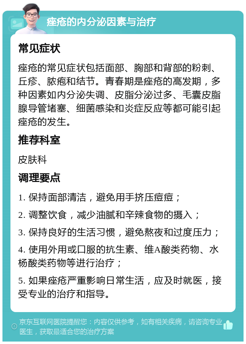 痤疮的内分泌因素与治疗 常见症状 痤疮的常见症状包括面部、胸部和背部的粉刺、丘疹、脓疱和结节。青春期是痤疮的高发期，多种因素如内分泌失调、皮脂分泌过多、毛囊皮脂腺导管堵塞、细菌感染和炎症反应等都可能引起痤疮的发生。 推荐科室 皮肤科 调理要点 1. 保持面部清洁，避免用手挤压痘痘； 2. 调整饮食，减少油腻和辛辣食物的摄入； 3. 保持良好的生活习惯，避免熬夜和过度压力； 4. 使用外用或口服的抗生素、维A酸类药物、水杨酸类药物等进行治疗； 5. 如果痤疮严重影响日常生活，应及时就医，接受专业的治疗和指导。