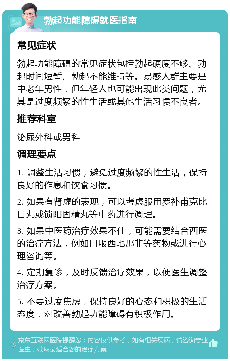 勃起功能障碍就医指南 常见症状 勃起功能障碍的常见症状包括勃起硬度不够、勃起时间短暂、勃起不能维持等。易感人群主要是中老年男性，但年轻人也可能出现此类问题，尤其是过度频繁的性生活或其他生活习惯不良者。 推荐科室 泌尿外科或男科 调理要点 1. 调整生活习惯，避免过度频繁的性生活，保持良好的作息和饮食习惯。 2. 如果有肾虚的表现，可以考虑服用罗补甫克比日丸或锁阳固精丸等中药进行调理。 3. 如果中医药治疗效果不佳，可能需要结合西医的治疗方法，例如口服西地那非等药物或进行心理咨询等。 4. 定期复诊，及时反馈治疗效果，以便医生调整治疗方案。 5. 不要过度焦虑，保持良好的心态和积极的生活态度，对改善勃起功能障碍有积极作用。