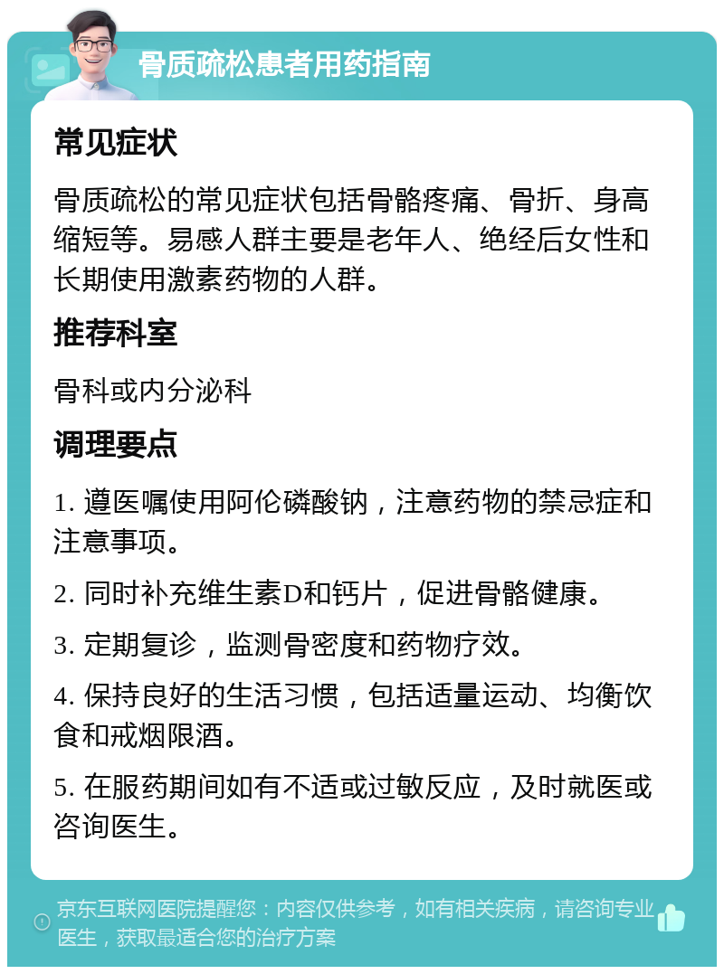 骨质疏松患者用药指南 常见症状 骨质疏松的常见症状包括骨骼疼痛、骨折、身高缩短等。易感人群主要是老年人、绝经后女性和长期使用激素药物的人群。 推荐科室 骨科或内分泌科 调理要点 1. 遵医嘱使用阿伦磷酸钠，注意药物的禁忌症和注意事项。 2. 同时补充维生素D和钙片，促进骨骼健康。 3. 定期复诊，监测骨密度和药物疗效。 4. 保持良好的生活习惯，包括适量运动、均衡饮食和戒烟限酒。 5. 在服药期间如有不适或过敏反应，及时就医或咨询医生。