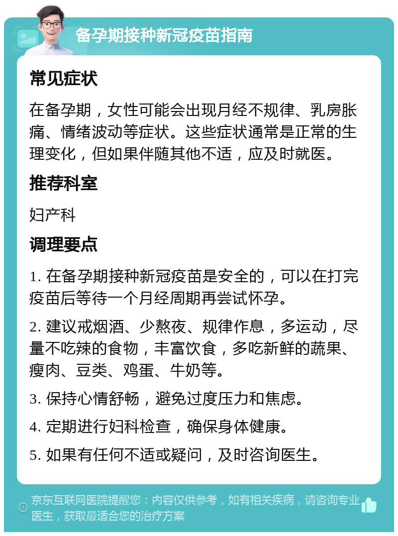 备孕期接种新冠疫苗指南 常见症状 在备孕期，女性可能会出现月经不规律、乳房胀痛、情绪波动等症状。这些症状通常是正常的生理变化，但如果伴随其他不适，应及时就医。 推荐科室 妇产科 调理要点 1. 在备孕期接种新冠疫苗是安全的，可以在打完疫苗后等待一个月经周期再尝试怀孕。 2. 建议戒烟酒、少熬夜、规律作息，多运动，尽量不吃辣的食物，丰富饮食，多吃新鲜的蔬果、瘦肉、豆类、鸡蛋、牛奶等。 3. 保持心情舒畅，避免过度压力和焦虑。 4. 定期进行妇科检查，确保身体健康。 5. 如果有任何不适或疑问，及时咨询医生。