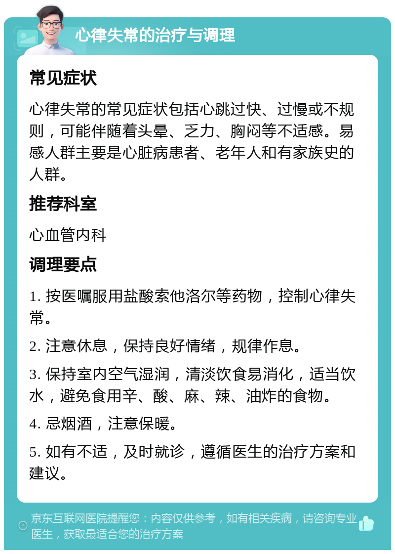 心律失常的治疗与调理 常见症状 心律失常的常见症状包括心跳过快、过慢或不规则，可能伴随着头晕、乏力、胸闷等不适感。易感人群主要是心脏病患者、老年人和有家族史的人群。 推荐科室 心血管内科 调理要点 1. 按医嘱服用盐酸索他洛尔等药物，控制心律失常。 2. 注意休息，保持良好情绪，规律作息。 3. 保持室内空气湿润，清淡饮食易消化，适当饮水，避免食用辛、酸、麻、辣、油炸的食物。 4. 忌烟酒，注意保暖。 5. 如有不适，及时就诊，遵循医生的治疗方案和建议。