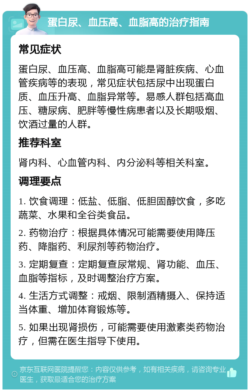 蛋白尿、血压高、血脂高的治疗指南 常见症状 蛋白尿、血压高、血脂高可能是肾脏疾病、心血管疾病等的表现，常见症状包括尿中出现蛋白质、血压升高、血脂异常等。易感人群包括高血压、糖尿病、肥胖等慢性病患者以及长期吸烟、饮酒过量的人群。 推荐科室 肾内科、心血管内科、内分泌科等相关科室。 调理要点 1. 饮食调理：低盐、低脂、低胆固醇饮食，多吃蔬菜、水果和全谷类食品。 2. 药物治疗：根据具体情况可能需要使用降压药、降脂药、利尿剂等药物治疗。 3. 定期复查：定期复查尿常规、肾功能、血压、血脂等指标，及时调整治疗方案。 4. 生活方式调整：戒烟、限制酒精摄入、保持适当体重、增加体育锻炼等。 5. 如果出现肾损伤，可能需要使用激素类药物治疗，但需在医生指导下使用。