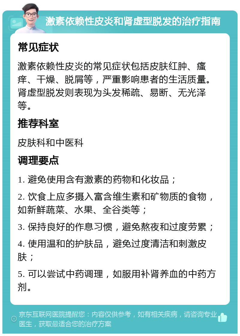 激素依赖性皮炎和肾虚型脱发的治疗指南 常见症状 激素依赖性皮炎的常见症状包括皮肤红肿、瘙痒、干燥、脱屑等，严重影响患者的生活质量。肾虚型脱发则表现为头发稀疏、易断、无光泽等。 推荐科室 皮肤科和中医科 调理要点 1. 避免使用含有激素的药物和化妆品； 2. 饮食上应多摄入富含维生素和矿物质的食物，如新鲜蔬菜、水果、全谷类等； 3. 保持良好的作息习惯，避免熬夜和过度劳累； 4. 使用温和的护肤品，避免过度清洁和刺激皮肤； 5. 可以尝试中药调理，如服用补肾养血的中药方剂。