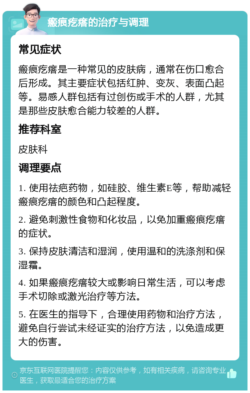 瘢痕疙瘩的治疗与调理 常见症状 瘢痕疙瘩是一种常见的皮肤病，通常在伤口愈合后形成。其主要症状包括红肿、变灰、表面凸起等。易感人群包括有过创伤或手术的人群，尤其是那些皮肤愈合能力较差的人群。 推荐科室 皮肤科 调理要点 1. 使用祛疤药物，如硅胶、维生素E等，帮助减轻瘢痕疙瘩的颜色和凸起程度。 2. 避免刺激性食物和化妆品，以免加重瘢痕疙瘩的症状。 3. 保持皮肤清洁和湿润，使用温和的洗涤剂和保湿霜。 4. 如果瘢痕疙瘩较大或影响日常生活，可以考虑手术切除或激光治疗等方法。 5. 在医生的指导下，合理使用药物和治疗方法，避免自行尝试未经证实的治疗方法，以免造成更大的伤害。