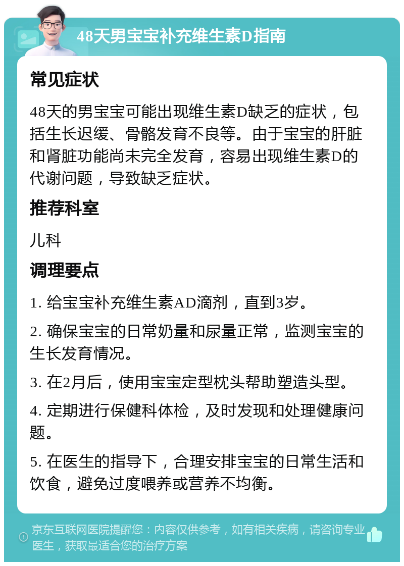 48天男宝宝补充维生素D指南 常见症状 48天的男宝宝可能出现维生素D缺乏的症状，包括生长迟缓、骨骼发育不良等。由于宝宝的肝脏和肾脏功能尚未完全发育，容易出现维生素D的代谢问题，导致缺乏症状。 推荐科室 儿科 调理要点 1. 给宝宝补充维生素AD滴剂，直到3岁。 2. 确保宝宝的日常奶量和尿量正常，监测宝宝的生长发育情况。 3. 在2月后，使用宝宝定型枕头帮助塑造头型。 4. 定期进行保健科体检，及时发现和处理健康问题。 5. 在医生的指导下，合理安排宝宝的日常生活和饮食，避免过度喂养或营养不均衡。