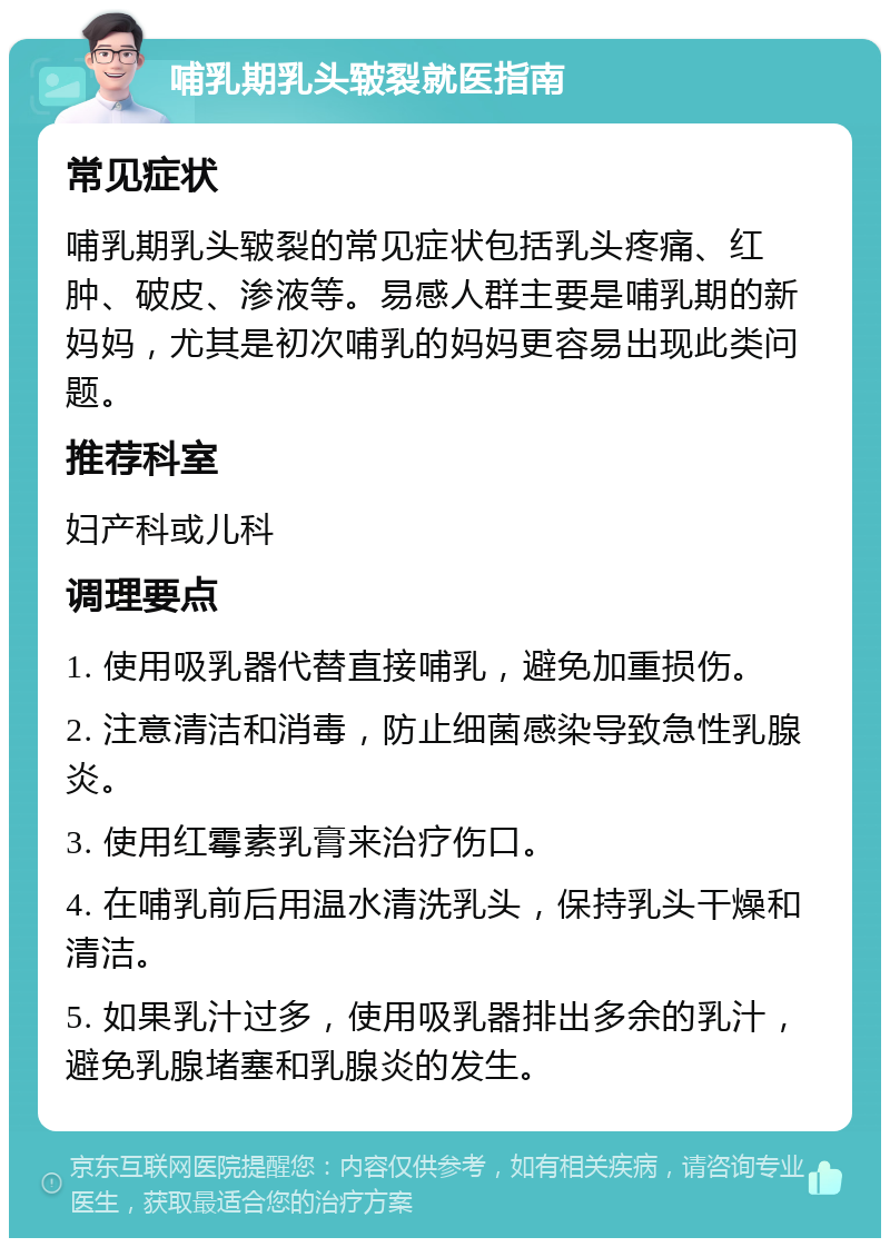 哺乳期乳头皲裂就医指南 常见症状 哺乳期乳头皲裂的常见症状包括乳头疼痛、红肿、破皮、渗液等。易感人群主要是哺乳期的新妈妈，尤其是初次哺乳的妈妈更容易出现此类问题。 推荐科室 妇产科或儿科 调理要点 1. 使用吸乳器代替直接哺乳，避免加重损伤。 2. 注意清洁和消毒，防止细菌感染导致急性乳腺炎。 3. 使用红霉素乳膏来治疗伤口。 4. 在哺乳前后用温水清洗乳头，保持乳头干燥和清洁。 5. 如果乳汁过多，使用吸乳器排出多余的乳汁，避免乳腺堵塞和乳腺炎的发生。