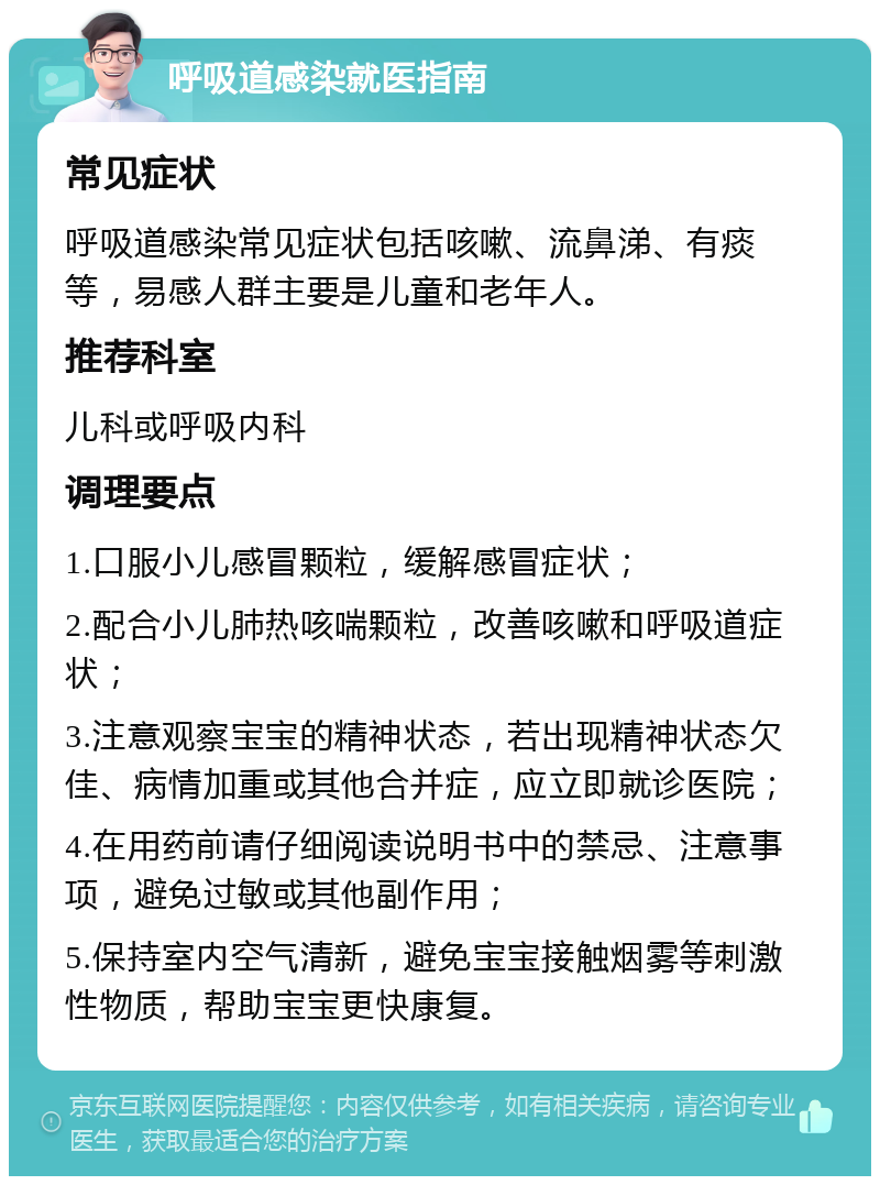 呼吸道感染就医指南 常见症状 呼吸道感染常见症状包括咳嗽、流鼻涕、有痰等，易感人群主要是儿童和老年人。 推荐科室 儿科或呼吸内科 调理要点 1.口服小儿感冒颗粒，缓解感冒症状； 2.配合小儿肺热咳喘颗粒，改善咳嗽和呼吸道症状； 3.注意观察宝宝的精神状态，若出现精神状态欠佳、病情加重或其他合并症，应立即就诊医院； 4.在用药前请仔细阅读说明书中的禁忌、注意事项，避免过敏或其他副作用； 5.保持室内空气清新，避免宝宝接触烟雾等刺激性物质，帮助宝宝更快康复。