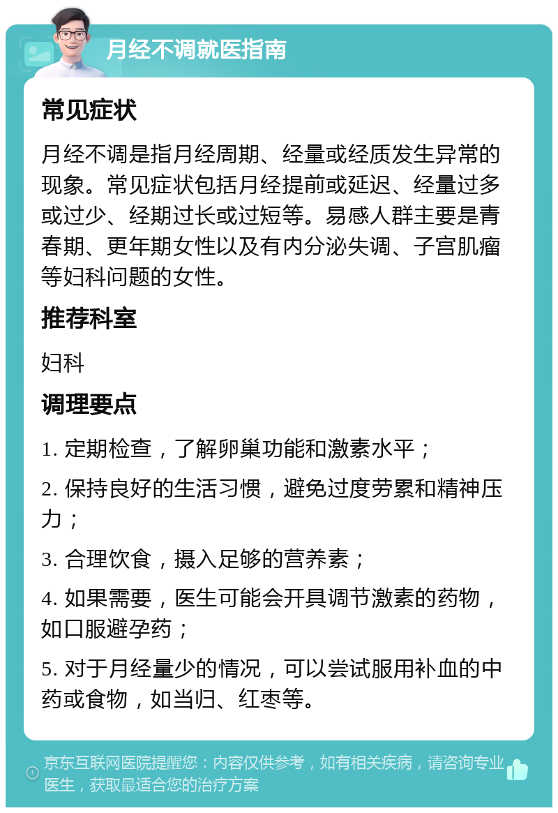 月经不调就医指南 常见症状 月经不调是指月经周期、经量或经质发生异常的现象。常见症状包括月经提前或延迟、经量过多或过少、经期过长或过短等。易感人群主要是青春期、更年期女性以及有内分泌失调、子宫肌瘤等妇科问题的女性。 推荐科室 妇科 调理要点 1. 定期检查，了解卵巢功能和激素水平； 2. 保持良好的生活习惯，避免过度劳累和精神压力； 3. 合理饮食，摄入足够的营养素； 4. 如果需要，医生可能会开具调节激素的药物，如口服避孕药； 5. 对于月经量少的情况，可以尝试服用补血的中药或食物，如当归、红枣等。