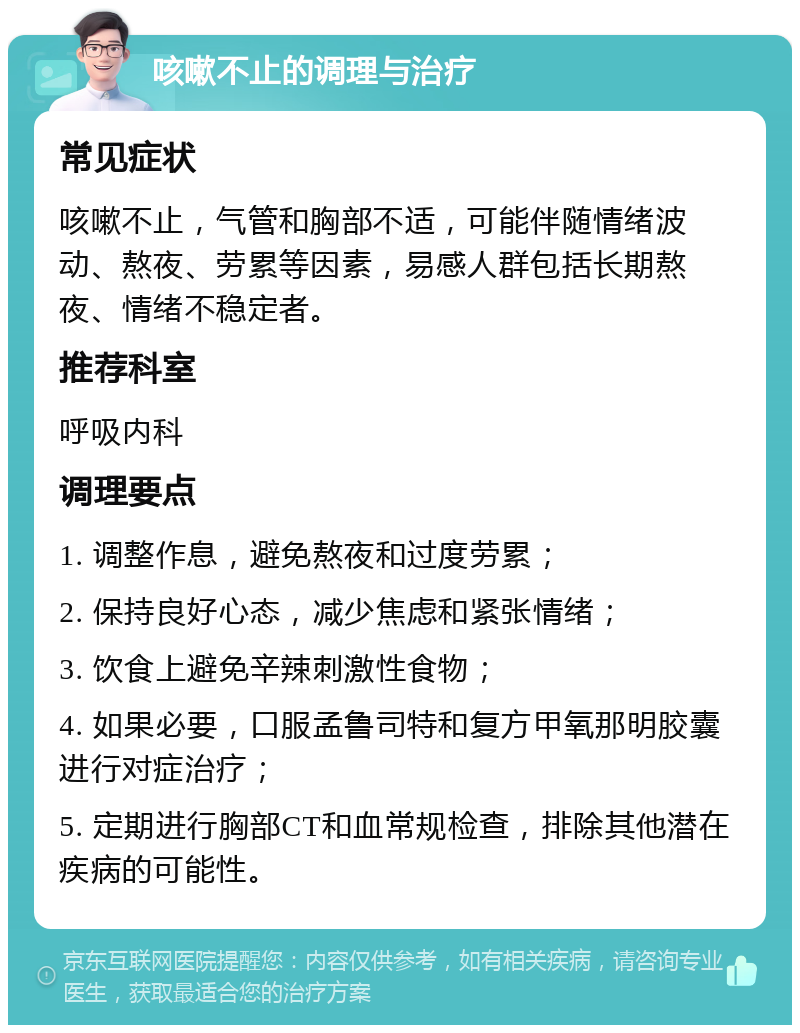 咳嗽不止的调理与治疗 常见症状 咳嗽不止，气管和胸部不适，可能伴随情绪波动、熬夜、劳累等因素，易感人群包括长期熬夜、情绪不稳定者。 推荐科室 呼吸内科 调理要点 1. 调整作息，避免熬夜和过度劳累； 2. 保持良好心态，减少焦虑和紧张情绪； 3. 饮食上避免辛辣刺激性食物； 4. 如果必要，口服孟鲁司特和复方甲氧那明胶囊进行对症治疗； 5. 定期进行胸部CT和血常规检查，排除其他潜在疾病的可能性。