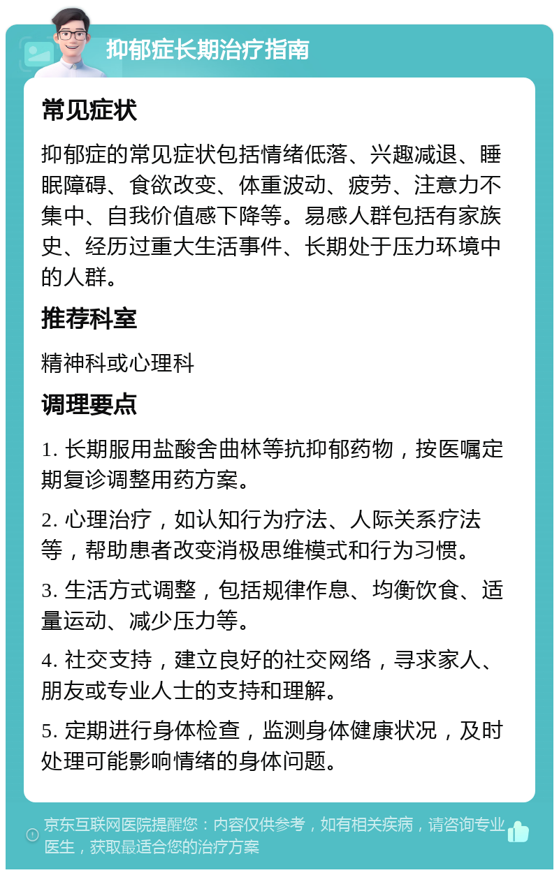 抑郁症长期治疗指南 常见症状 抑郁症的常见症状包括情绪低落、兴趣减退、睡眠障碍、食欲改变、体重波动、疲劳、注意力不集中、自我价值感下降等。易感人群包括有家族史、经历过重大生活事件、长期处于压力环境中的人群。 推荐科室 精神科或心理科 调理要点 1. 长期服用盐酸舍曲林等抗抑郁药物，按医嘱定期复诊调整用药方案。 2. 心理治疗，如认知行为疗法、人际关系疗法等，帮助患者改变消极思维模式和行为习惯。 3. 生活方式调整，包括规律作息、均衡饮食、适量运动、减少压力等。 4. 社交支持，建立良好的社交网络，寻求家人、朋友或专业人士的支持和理解。 5. 定期进行身体检查，监测身体健康状况，及时处理可能影响情绪的身体问题。