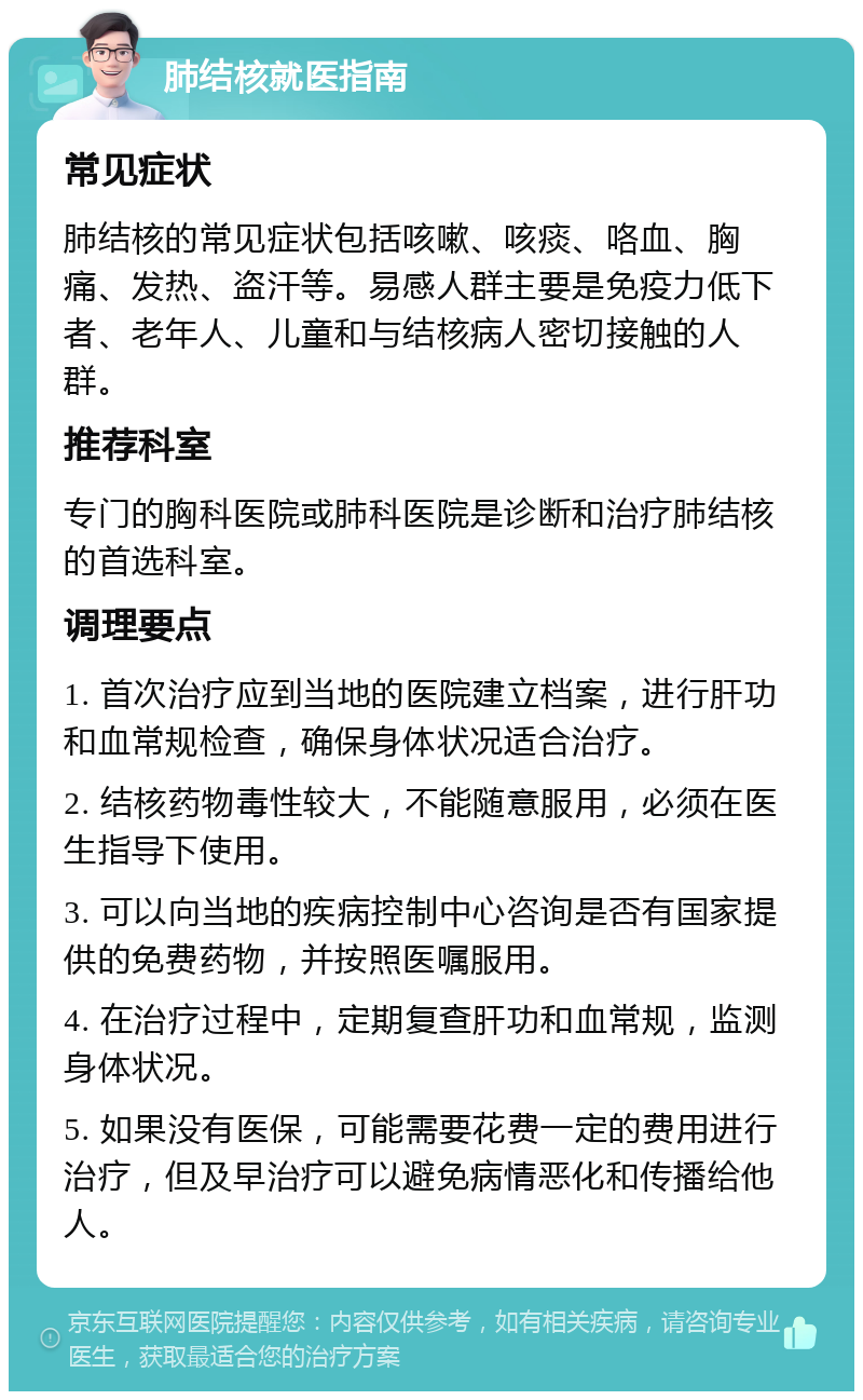 肺结核就医指南 常见症状 肺结核的常见症状包括咳嗽、咳痰、咯血、胸痛、发热、盗汗等。易感人群主要是免疫力低下者、老年人、儿童和与结核病人密切接触的人群。 推荐科室 专门的胸科医院或肺科医院是诊断和治疗肺结核的首选科室。 调理要点 1. 首次治疗应到当地的医院建立档案，进行肝功和血常规检查，确保身体状况适合治疗。 2. 结核药物毒性较大，不能随意服用，必须在医生指导下使用。 3. 可以向当地的疾病控制中心咨询是否有国家提供的免费药物，并按照医嘱服用。 4. 在治疗过程中，定期复查肝功和血常规，监测身体状况。 5. 如果没有医保，可能需要花费一定的费用进行治疗，但及早治疗可以避免病情恶化和传播给他人。