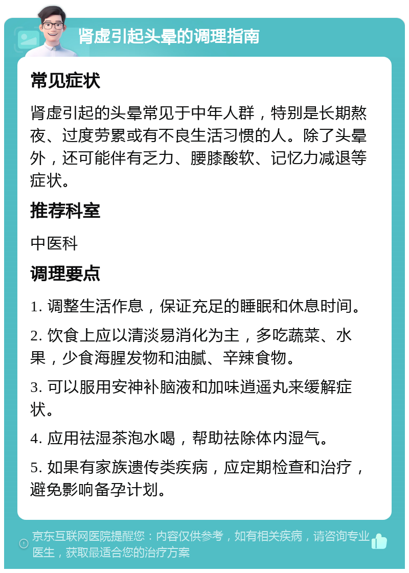 肾虚引起头晕的调理指南 常见症状 肾虚引起的头晕常见于中年人群，特别是长期熬夜、过度劳累或有不良生活习惯的人。除了头晕外，还可能伴有乏力、腰膝酸软、记忆力减退等症状。 推荐科室 中医科 调理要点 1. 调整生活作息，保证充足的睡眠和休息时间。 2. 饮食上应以清淡易消化为主，多吃蔬菜、水果，少食海腥发物和油腻、辛辣食物。 3. 可以服用安神补脑液和加味逍遥丸来缓解症状。 4. 应用祛湿茶泡水喝，帮助祛除体内湿气。 5. 如果有家族遗传类疾病，应定期检查和治疗，避免影响备孕计划。