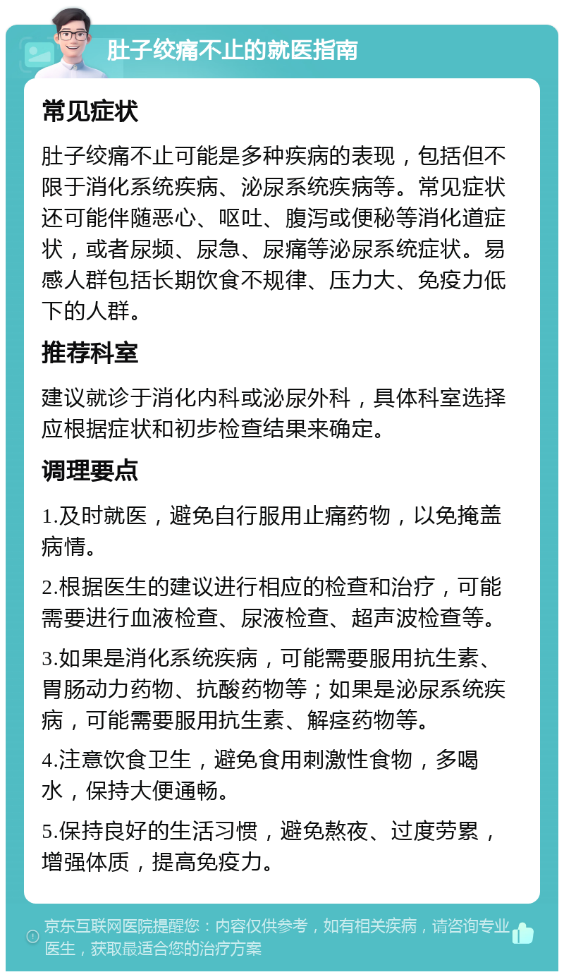 肚子绞痛不止的就医指南 常见症状 肚子绞痛不止可能是多种疾病的表现，包括但不限于消化系统疾病、泌尿系统疾病等。常见症状还可能伴随恶心、呕吐、腹泻或便秘等消化道症状，或者尿频、尿急、尿痛等泌尿系统症状。易感人群包括长期饮食不规律、压力大、免疫力低下的人群。 推荐科室 建议就诊于消化内科或泌尿外科，具体科室选择应根据症状和初步检查结果来确定。 调理要点 1.及时就医，避免自行服用止痛药物，以免掩盖病情。 2.根据医生的建议进行相应的检查和治疗，可能需要进行血液检查、尿液检查、超声波检查等。 3.如果是消化系统疾病，可能需要服用抗生素、胃肠动力药物、抗酸药物等；如果是泌尿系统疾病，可能需要服用抗生素、解痉药物等。 4.注意饮食卫生，避免食用刺激性食物，多喝水，保持大便通畅。 5.保持良好的生活习惯，避免熬夜、过度劳累，增强体质，提高免疫力。