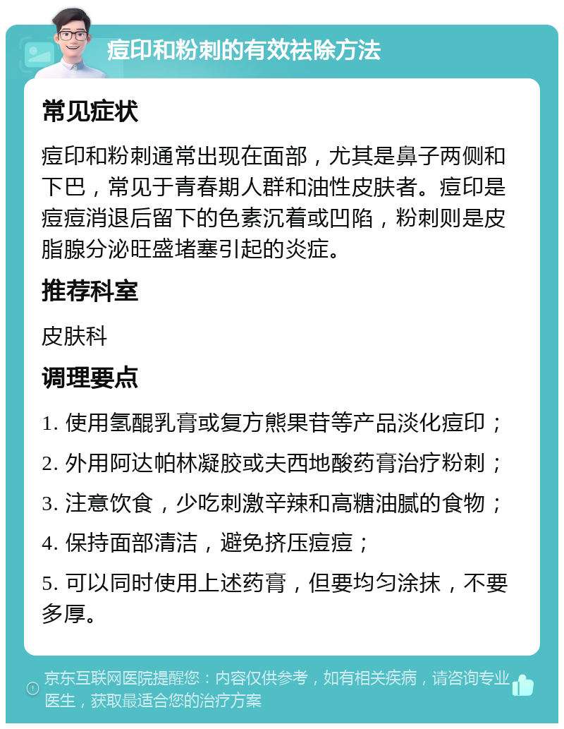 痘印和粉刺的有效祛除方法 常见症状 痘印和粉刺通常出现在面部，尤其是鼻子两侧和下巴，常见于青春期人群和油性皮肤者。痘印是痘痘消退后留下的色素沉着或凹陷，粉刺则是皮脂腺分泌旺盛堵塞引起的炎症。 推荐科室 皮肤科 调理要点 1. 使用氢醌乳膏或复方熊果苷等产品淡化痘印； 2. 外用阿达帕林凝胶或夫西地酸药膏治疗粉刺； 3. 注意饮食，少吃刺激辛辣和高糖油腻的食物； 4. 保持面部清洁，避免挤压痘痘； 5. 可以同时使用上述药膏，但要均匀涂抹，不要多厚。