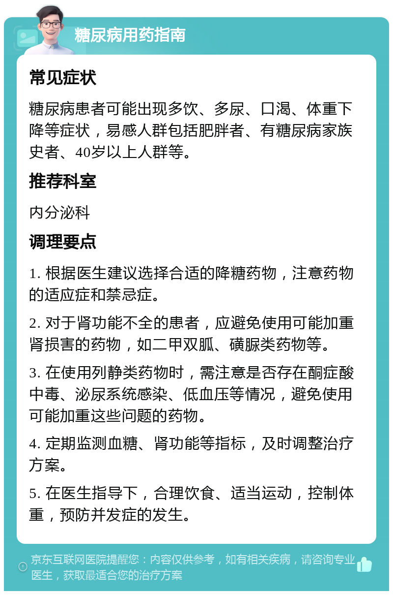 糖尿病用药指南 常见症状 糖尿病患者可能出现多饮、多尿、口渴、体重下降等症状，易感人群包括肥胖者、有糖尿病家族史者、40岁以上人群等。 推荐科室 内分泌科 调理要点 1. 根据医生建议选择合适的降糖药物，注意药物的适应症和禁忌症。 2. 对于肾功能不全的患者，应避免使用可能加重肾损害的药物，如二甲双胍、磺脲类药物等。 3. 在使用列静类药物时，需注意是否存在酮症酸中毒、泌尿系统感染、低血压等情况，避免使用可能加重这些问题的药物。 4. 定期监测血糖、肾功能等指标，及时调整治疗方案。 5. 在医生指导下，合理饮食、适当运动，控制体重，预防并发症的发生。