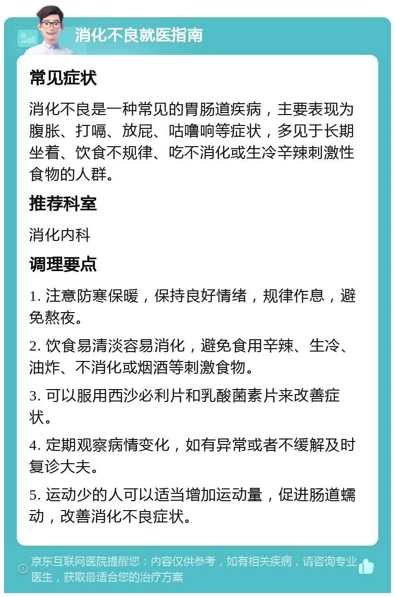 消化不良就医指南 常见症状 消化不良是一种常见的胃肠道疾病，主要表现为腹胀、打嗝、放屁、咕噜响等症状，多见于长期坐着、饮食不规律、吃不消化或生冷辛辣刺激性食物的人群。 推荐科室 消化内科 调理要点 1. 注意防寒保暖，保持良好情绪，规律作息，避免熬夜。 2. 饮食易清淡容易消化，避免食用辛辣、生冷、油炸、不消化或烟酒等刺激食物。 3. 可以服用西沙必利片和乳酸菌素片来改善症状。 4. 定期观察病情变化，如有异常或者不缓解及时复诊大夫。 5. 运动少的人可以适当增加运动量，促进肠道蠕动，改善消化不良症状。