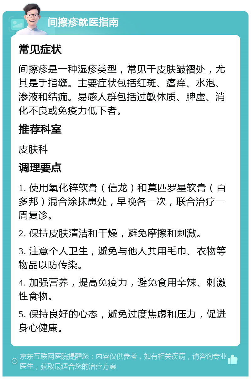 间擦疹就医指南 常见症状 间擦疹是一种湿疹类型，常见于皮肤皱褶处，尤其是手指缝。主要症状包括红斑、瘙痒、水泡、渗液和结痂。易感人群包括过敏体质、脾虚、消化不良或免疫力低下者。 推荐科室 皮肤科 调理要点 1. 使用氧化锌软膏（信龙）和莫匹罗星软膏（百多邦）混合涂抹患处，早晚各一次，联合治疗一周复诊。 2. 保持皮肤清洁和干燥，避免摩擦和刺激。 3. 注意个人卫生，避免与他人共用毛巾、衣物等物品以防传染。 4. 加强营养，提高免疫力，避免食用辛辣、刺激性食物。 5. 保持良好的心态，避免过度焦虑和压力，促进身心健康。