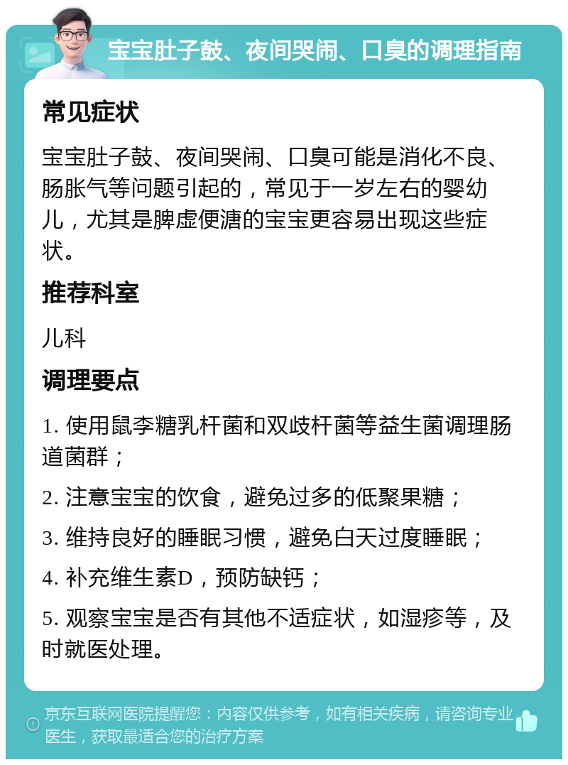 宝宝肚子鼓、夜间哭闹、口臭的调理指南 常见症状 宝宝肚子鼓、夜间哭闹、口臭可能是消化不良、肠胀气等问题引起的，常见于一岁左右的婴幼儿，尤其是脾虚便溏的宝宝更容易出现这些症状。 推荐科室 儿科 调理要点 1. 使用鼠李糖乳杆菌和双歧杆菌等益生菌调理肠道菌群； 2. 注意宝宝的饮食，避免过多的低聚果糖； 3. 维持良好的睡眠习惯，避免白天过度睡眠； 4. 补充维生素D，预防缺钙； 5. 观察宝宝是否有其他不适症状，如湿疹等，及时就医处理。