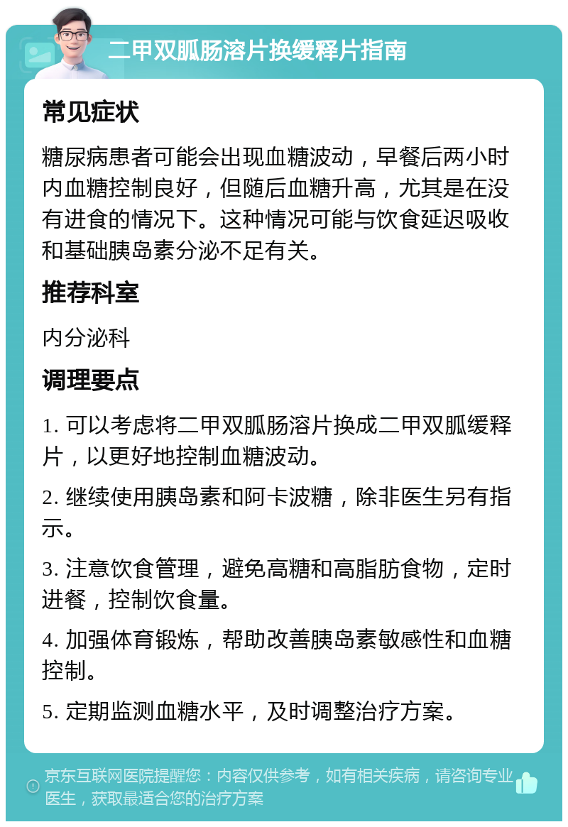 二甲双胍肠溶片换缓释片指南 常见症状 糖尿病患者可能会出现血糖波动，早餐后两小时内血糖控制良好，但随后血糖升高，尤其是在没有进食的情况下。这种情况可能与饮食延迟吸收和基础胰岛素分泌不足有关。 推荐科室 内分泌科 调理要点 1. 可以考虑将二甲双胍肠溶片换成二甲双胍缓释片，以更好地控制血糖波动。 2. 继续使用胰岛素和阿卡波糖，除非医生另有指示。 3. 注意饮食管理，避免高糖和高脂肪食物，定时进餐，控制饮食量。 4. 加强体育锻炼，帮助改善胰岛素敏感性和血糖控制。 5. 定期监测血糖水平，及时调整治疗方案。