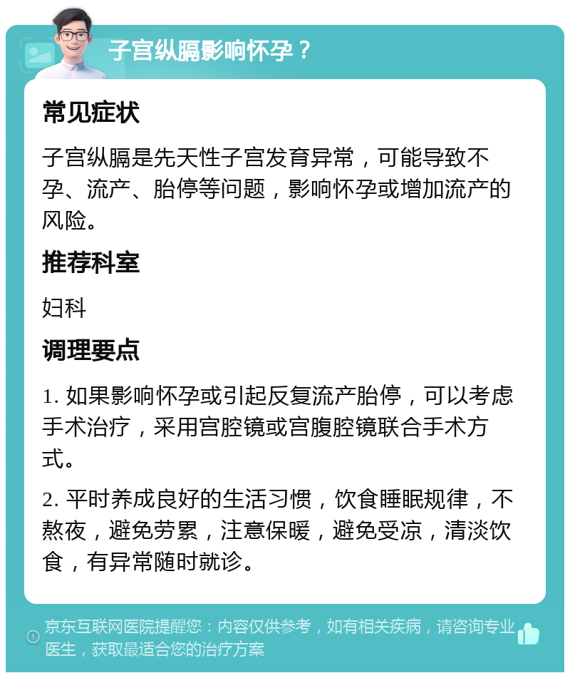 子宫纵膈影响怀孕？ 常见症状 子宫纵膈是先天性子宫发育异常，可能导致不孕、流产、胎停等问题，影响怀孕或增加流产的风险。 推荐科室 妇科 调理要点 1. 如果影响怀孕或引起反复流产胎停，可以考虑手术治疗，采用宫腔镜或宫腹腔镜联合手术方式。 2. 平时养成良好的生活习惯，饮食睡眠规律，不熬夜，避免劳累，注意保暖，避免受凉，清淡饮食，有异常随时就诊。