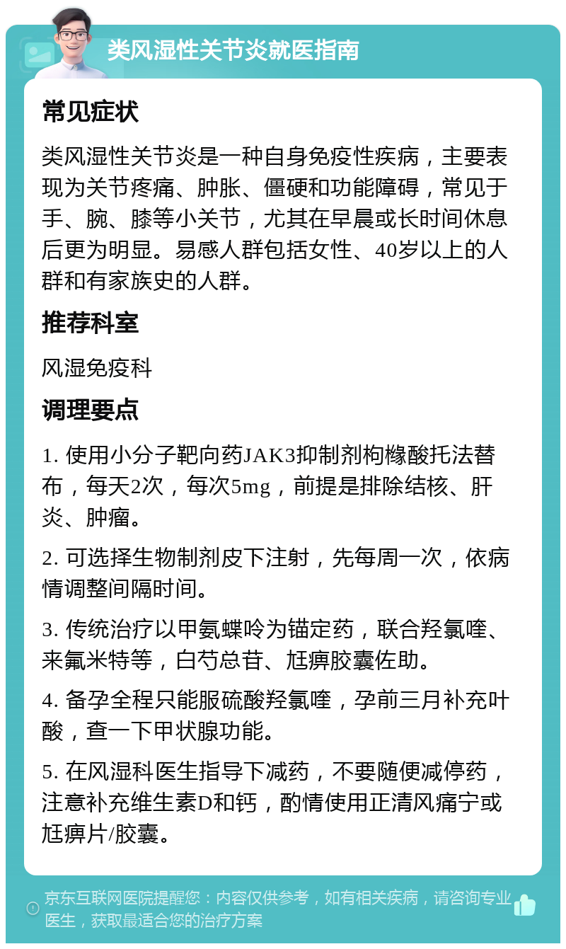 类风湿性关节炎就医指南 常见症状 类风湿性关节炎是一种自身免疫性疾病，主要表现为关节疼痛、肿胀、僵硬和功能障碍，常见于手、腕、膝等小关节，尤其在早晨或长时间休息后更为明显。易感人群包括女性、40岁以上的人群和有家族史的人群。 推荐科室 风湿免疫科 调理要点 1. 使用小分子靶向药JAK3抑制剂枸橼酸托法替布，每天2次，每次5mg，前提是排除结核、肝炎、肿瘤。 2. 可选择生物制剂皮下注射，先每周一次，依病情调整间隔时间。 3. 传统治疗以甲氨蝶呤为锚定药，联合羟氯喹、来氟米特等，白芍总苷、尪痹胶囊佐助。 4. 备孕全程只能服硫酸羟氯喹，孕前三月补充叶酸，查一下甲状腺功能。 5. 在风湿科医生指导下减药，不要随便减停药，注意补充维生素D和钙，酌情使用正清风痛宁或尪痹片/胶囊。