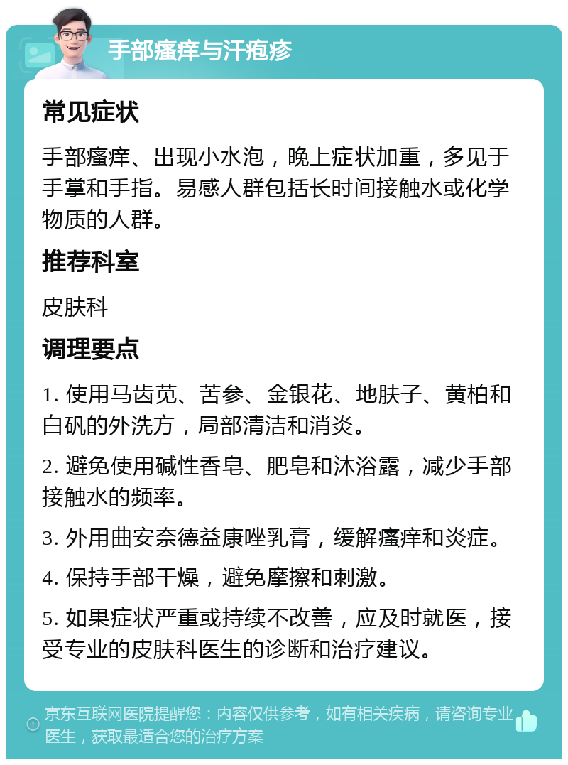 手部瘙痒与汗疱疹 常见症状 手部瘙痒、出现小水泡，晚上症状加重，多见于手掌和手指。易感人群包括长时间接触水或化学物质的人群。 推荐科室 皮肤科 调理要点 1. 使用马齿苋、苦参、金银花、地肤子、黄柏和白矾的外洗方，局部清洁和消炎。 2. 避免使用碱性香皂、肥皂和沐浴露，减少手部接触水的频率。 3. 外用曲安奈德益康唑乳膏，缓解瘙痒和炎症。 4. 保持手部干燥，避免摩擦和刺激。 5. 如果症状严重或持续不改善，应及时就医，接受专业的皮肤科医生的诊断和治疗建议。