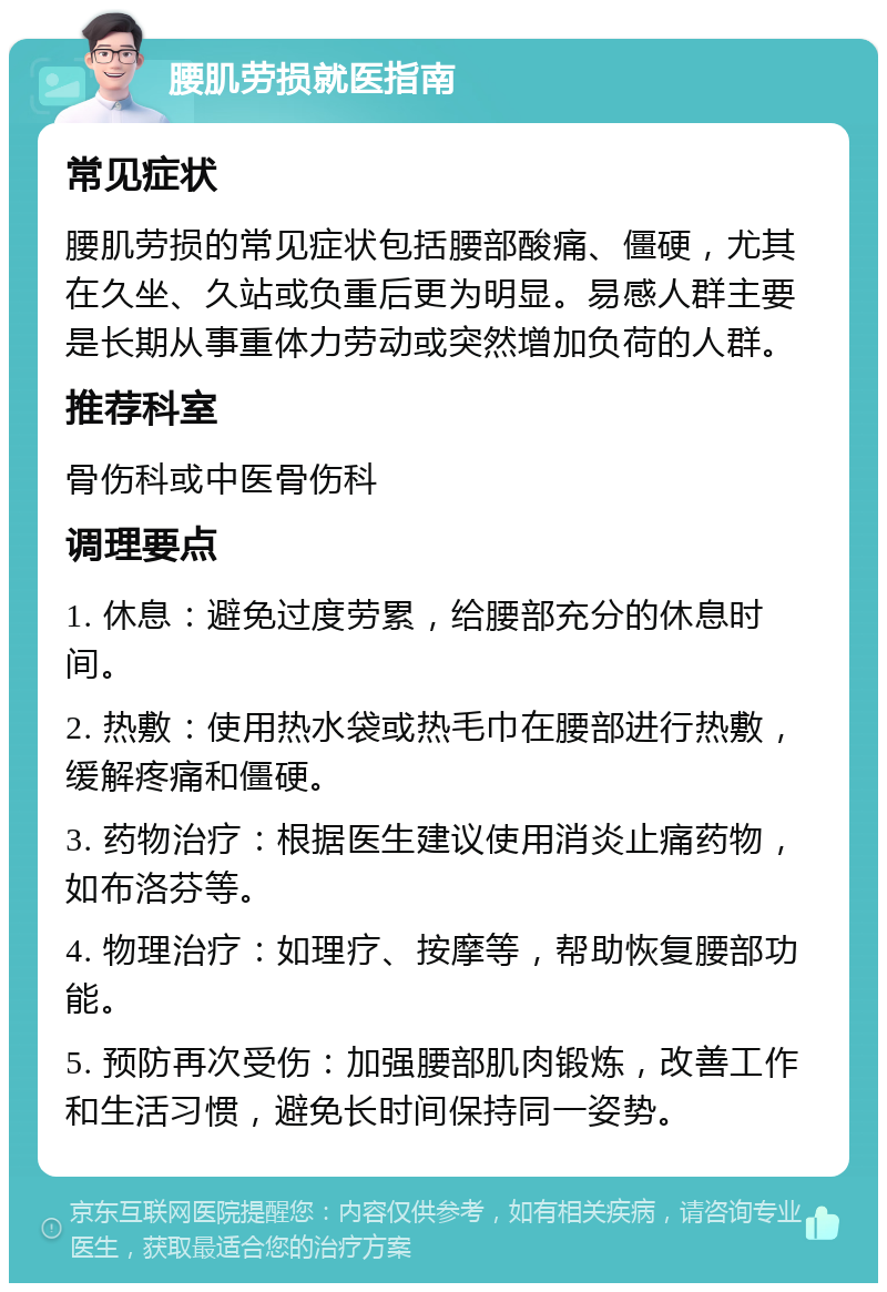 腰肌劳损就医指南 常见症状 腰肌劳损的常见症状包括腰部酸痛、僵硬，尤其在久坐、久站或负重后更为明显。易感人群主要是长期从事重体力劳动或突然增加负荷的人群。 推荐科室 骨伤科或中医骨伤科 调理要点 1. 休息：避免过度劳累，给腰部充分的休息时间。 2. 热敷：使用热水袋或热毛巾在腰部进行热敷，缓解疼痛和僵硬。 3. 药物治疗：根据医生建议使用消炎止痛药物，如布洛芬等。 4. 物理治疗：如理疗、按摩等，帮助恢复腰部功能。 5. 预防再次受伤：加强腰部肌肉锻炼，改善工作和生活习惯，避免长时间保持同一姿势。