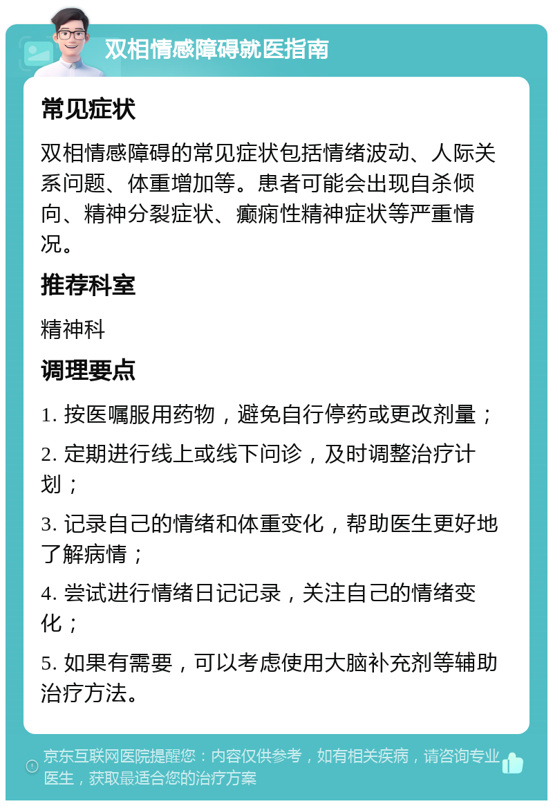 双相情感障碍就医指南 常见症状 双相情感障碍的常见症状包括情绪波动、人际关系问题、体重增加等。患者可能会出现自杀倾向、精神分裂症状、癫痫性精神症状等严重情况。 推荐科室 精神科 调理要点 1. 按医嘱服用药物，避免自行停药或更改剂量； 2. 定期进行线上或线下问诊，及时调整治疗计划； 3. 记录自己的情绪和体重变化，帮助医生更好地了解病情； 4. 尝试进行情绪日记记录，关注自己的情绪变化； 5. 如果有需要，可以考虑使用大脑补充剂等辅助治疗方法。