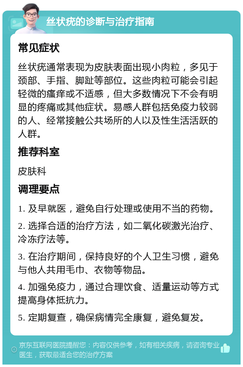 丝状疣的诊断与治疗指南 常见症状 丝状疣通常表现为皮肤表面出现小肉粒，多见于颈部、手指、脚趾等部位。这些肉粒可能会引起轻微的瘙痒或不适感，但大多数情况下不会有明显的疼痛或其他症状。易感人群包括免疫力较弱的人、经常接触公共场所的人以及性生活活跃的人群。 推荐科室 皮肤科 调理要点 1. 及早就医，避免自行处理或使用不当的药物。 2. 选择合适的治疗方法，如二氧化碳激光治疗、冷冻疗法等。 3. 在治疗期间，保持良好的个人卫生习惯，避免与他人共用毛巾、衣物等物品。 4. 加强免疫力，通过合理饮食、适量运动等方式提高身体抵抗力。 5. 定期复查，确保病情完全康复，避免复发。