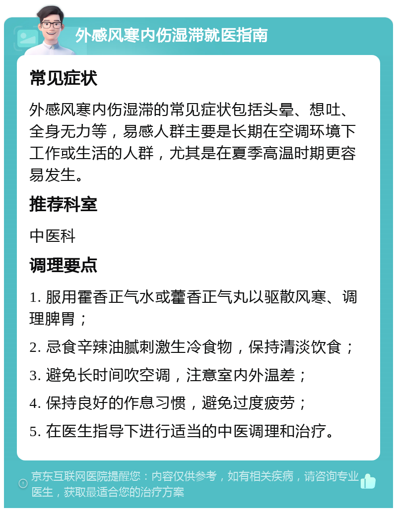 外感风寒内伤湿滞就医指南 常见症状 外感风寒内伤湿滞的常见症状包括头晕、想吐、全身无力等，易感人群主要是长期在空调环境下工作或生活的人群，尤其是在夏季高温时期更容易发生。 推荐科室 中医科 调理要点 1. 服用霍香正气水或藿香正气丸以驱散风寒、调理脾胃； 2. 忌食辛辣油腻刺激生冷食物，保持清淡饮食； 3. 避免长时间吹空调，注意室内外温差； 4. 保持良好的作息习惯，避免过度疲劳； 5. 在医生指导下进行适当的中医调理和治疗。