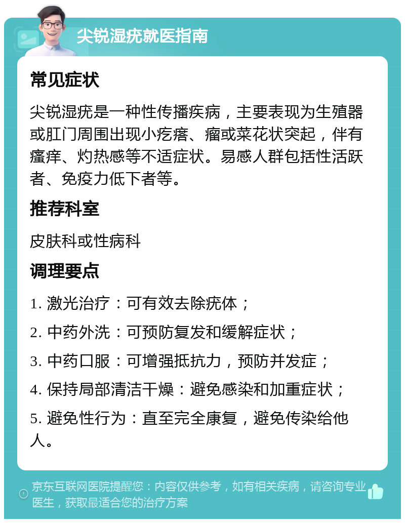 尖锐湿疣就医指南 常见症状 尖锐湿疣是一种性传播疾病，主要表现为生殖器或肛门周围出现小疙瘩、瘤或菜花状突起，伴有瘙痒、灼热感等不适症状。易感人群包括性活跃者、免疫力低下者等。 推荐科室 皮肤科或性病科 调理要点 1. 激光治疗：可有效去除疣体； 2. 中药外洗：可预防复发和缓解症状； 3. 中药口服：可增强抵抗力，预防并发症； 4. 保持局部清洁干燥：避免感染和加重症状； 5. 避免性行为：直至完全康复，避免传染给他人。