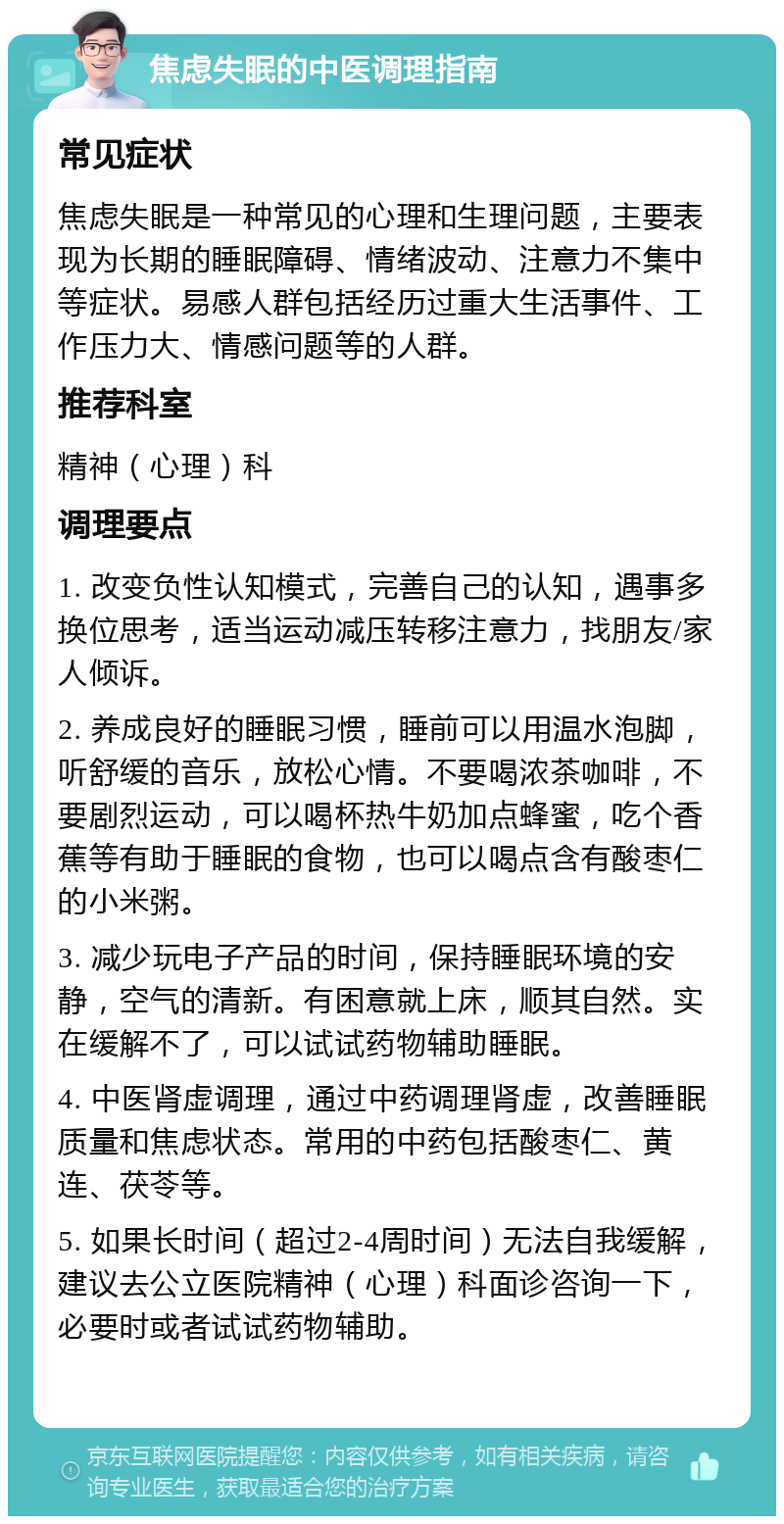 焦虑失眠的中医调理指南 常见症状 焦虑失眠是一种常见的心理和生理问题，主要表现为长期的睡眠障碍、情绪波动、注意力不集中等症状。易感人群包括经历过重大生活事件、工作压力大、情感问题等的人群。 推荐科室 精神（心理）科 调理要点 1. 改变负性认知模式，完善自己的认知，遇事多换位思考，适当运动减压转移注意力，找朋友/家人倾诉。 2. 养成良好的睡眠习惯，睡前可以用温水泡脚，听舒缓的音乐，放松心情。不要喝浓茶咖啡，不要剧烈运动，可以喝杯热牛奶加点蜂蜜，吃个香蕉等有助于睡眠的食物，也可以喝点含有酸枣仁的小米粥。 3. 减少玩电子产品的时间，保持睡眠环境的安静，空气的清新。有困意就上床，顺其自然。实在缓解不了，可以试试药物辅助睡眠。 4. 中医肾虚调理，通过中药调理肾虚，改善睡眠质量和焦虑状态。常用的中药包括酸枣仁、黄连、茯苓等。 5. 如果长时间（超过2-4周时间）无法自我缓解，建议去公立医院精神（心理）科面诊咨询一下，必要时或者试试药物辅助。