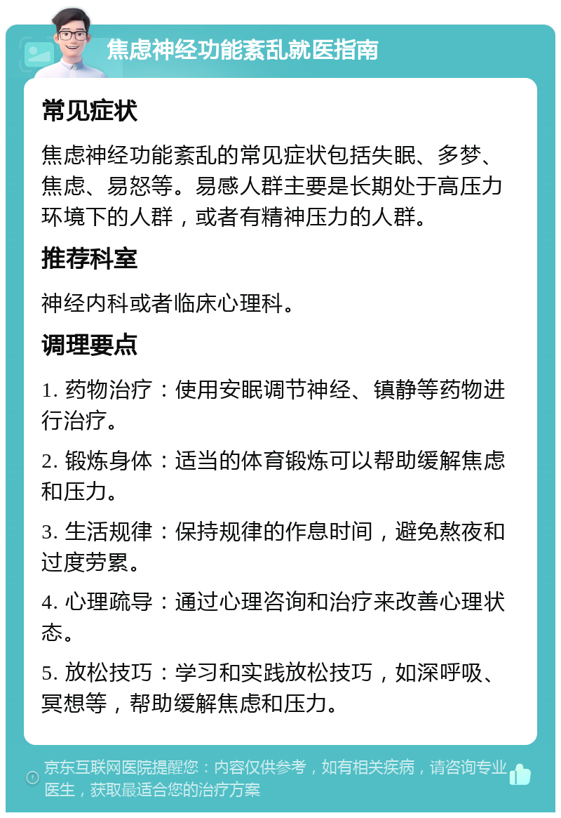 焦虑神经功能紊乱就医指南 常见症状 焦虑神经功能紊乱的常见症状包括失眠、多梦、焦虑、易怒等。易感人群主要是长期处于高压力环境下的人群，或者有精神压力的人群。 推荐科室 神经内科或者临床心理科。 调理要点 1. 药物治疗：使用安眠调节神经、镇静等药物进行治疗。 2. 锻炼身体：适当的体育锻炼可以帮助缓解焦虑和压力。 3. 生活规律：保持规律的作息时间，避免熬夜和过度劳累。 4. 心理疏导：通过心理咨询和治疗来改善心理状态。 5. 放松技巧：学习和实践放松技巧，如深呼吸、冥想等，帮助缓解焦虑和压力。