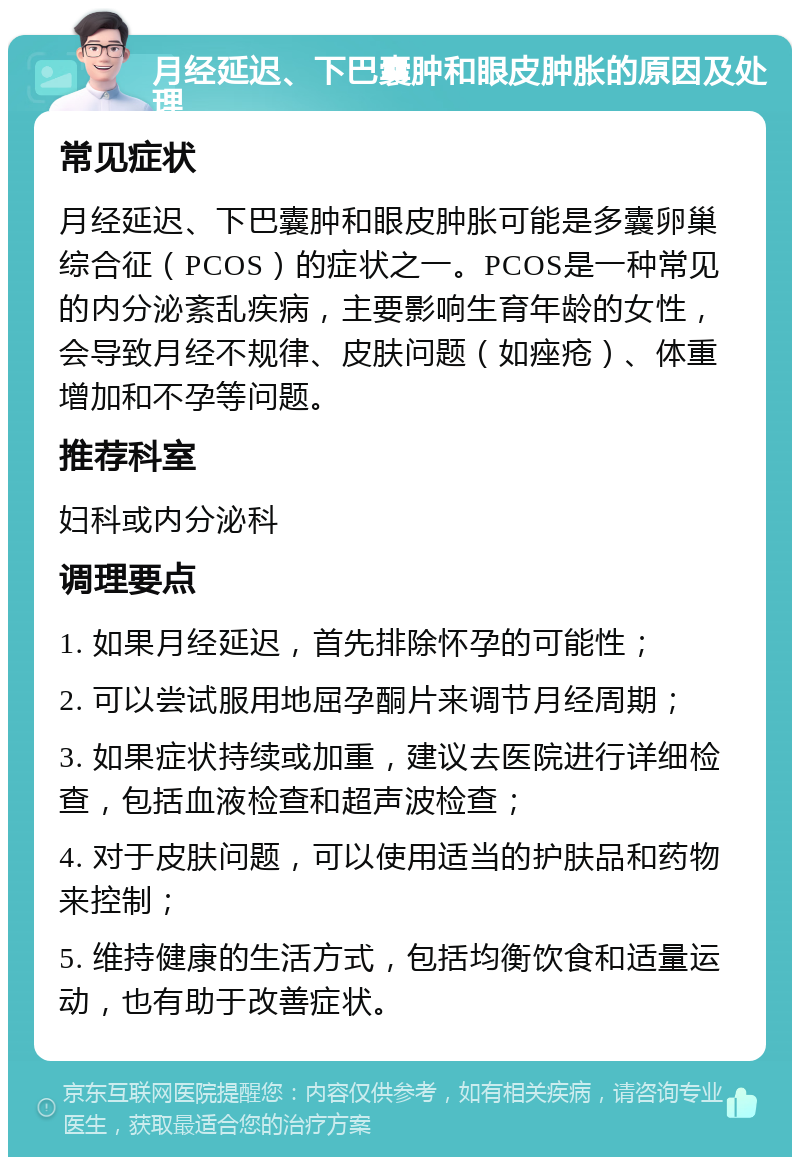 月经延迟、下巴囊肿和眼皮肿胀的原因及处理 常见症状 月经延迟、下巴囊肿和眼皮肿胀可能是多囊卵巢综合征（PCOS）的症状之一。PCOS是一种常见的内分泌紊乱疾病，主要影响生育年龄的女性，会导致月经不规律、皮肤问题（如痤疮）、体重增加和不孕等问题。 推荐科室 妇科或内分泌科 调理要点 1. 如果月经延迟，首先排除怀孕的可能性； 2. 可以尝试服用地屈孕酮片来调节月经周期； 3. 如果症状持续或加重，建议去医院进行详细检查，包括血液检查和超声波检查； 4. 对于皮肤问题，可以使用适当的护肤品和药物来控制； 5. 维持健康的生活方式，包括均衡饮食和适量运动，也有助于改善症状。