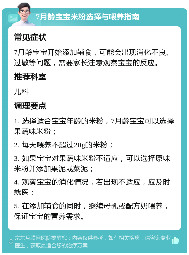 7月龄宝宝米粉选择与喂养指南 常见症状 7月龄宝宝开始添加辅食，可能会出现消化不良、过敏等问题，需要家长注意观察宝宝的反应。 推荐科室 儿科 调理要点 1. 选择适合宝宝年龄的米粉，7月龄宝宝可以选择果蔬味米粉； 2. 每天喂养不超过20g的米粉； 3. 如果宝宝对果蔬味米粉不适应，可以选择原味米粉并添加果泥或菜泥； 4. 观察宝宝的消化情况，若出现不适应，应及时就医； 5. 在添加辅食的同时，继续母乳或配方奶喂养，保证宝宝的营养需求。