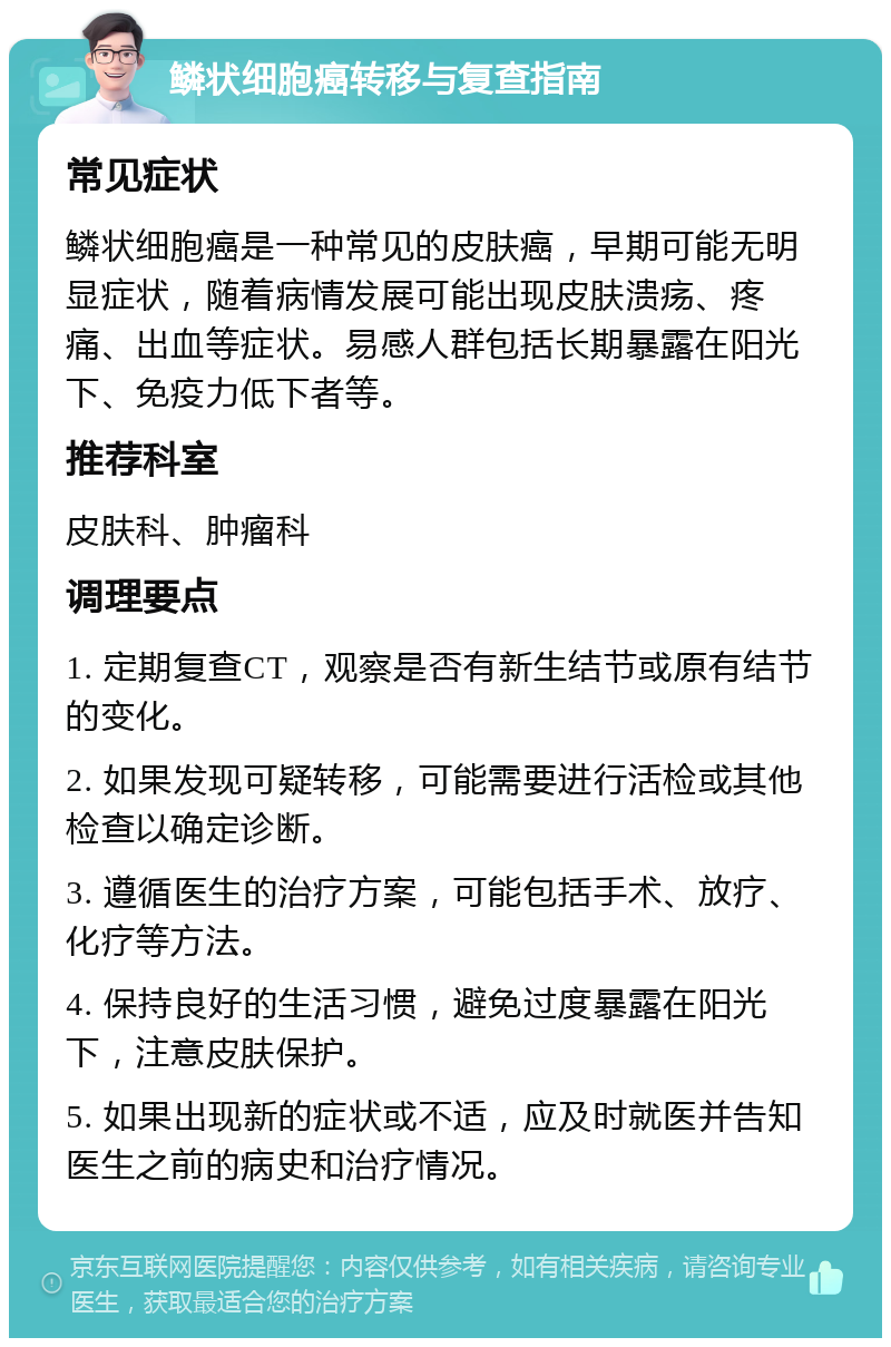 鳞状细胞癌转移与复查指南 常见症状 鳞状细胞癌是一种常见的皮肤癌，早期可能无明显症状，随着病情发展可能出现皮肤溃疡、疼痛、出血等症状。易感人群包括长期暴露在阳光下、免疫力低下者等。 推荐科室 皮肤科、肿瘤科 调理要点 1. 定期复查CT，观察是否有新生结节或原有结节的变化。 2. 如果发现可疑转移，可能需要进行活检或其他检查以确定诊断。 3. 遵循医生的治疗方案，可能包括手术、放疗、化疗等方法。 4. 保持良好的生活习惯，避免过度暴露在阳光下，注意皮肤保护。 5. 如果出现新的症状或不适，应及时就医并告知医生之前的病史和治疗情况。