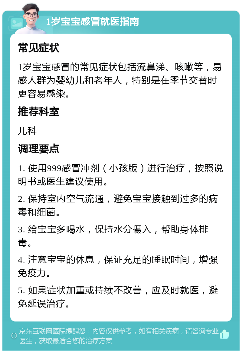 1岁宝宝感冒就医指南 常见症状 1岁宝宝感冒的常见症状包括流鼻涕、咳嗽等，易感人群为婴幼儿和老年人，特别是在季节交替时更容易感染。 推荐科室 儿科 调理要点 1. 使用999感冒冲剂（小孩版）进行治疗，按照说明书或医生建议使用。 2. 保持室内空气流通，避免宝宝接触到过多的病毒和细菌。 3. 给宝宝多喝水，保持水分摄入，帮助身体排毒。 4. 注意宝宝的休息，保证充足的睡眠时间，增强免疫力。 5. 如果症状加重或持续不改善，应及时就医，避免延误治疗。